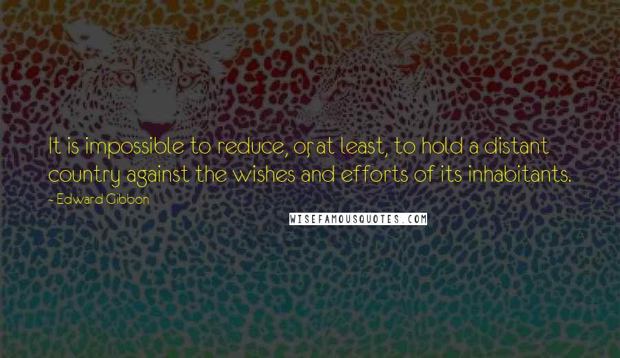 Edward Gibbon Quotes: It is impossible to reduce, or, at least, to hold a distant country against the wishes and efforts of its inhabitants.