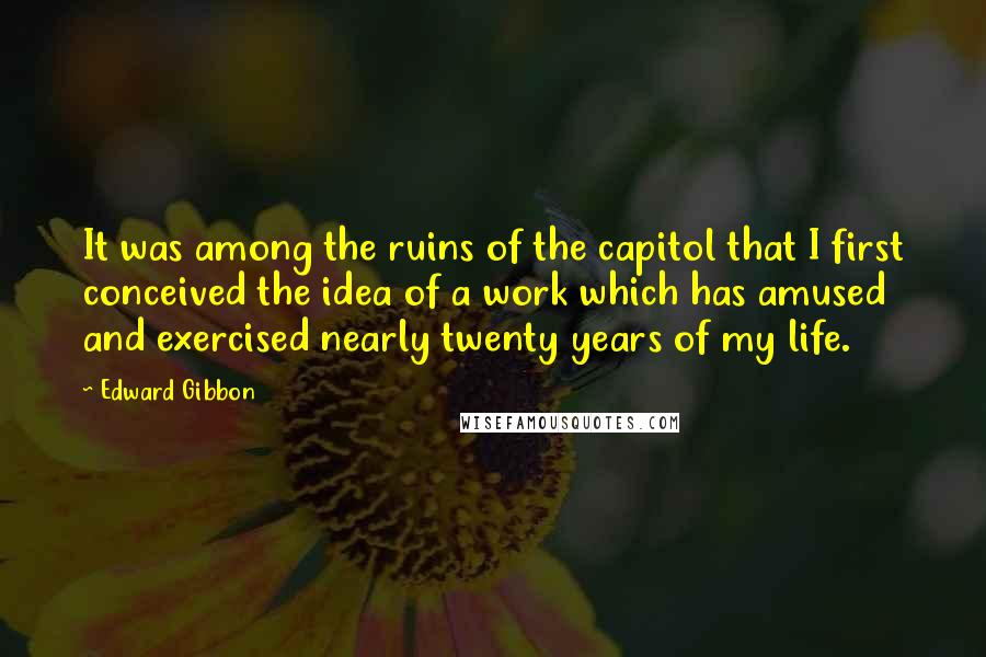 Edward Gibbon Quotes: It was among the ruins of the capitol that I first conceived the idea of a work which has amused and exercised nearly twenty years of my life.