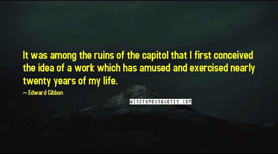 Edward Gibbon Quotes: It was among the ruins of the capitol that I first conceived the idea of a work which has amused and exercised nearly twenty years of my life.