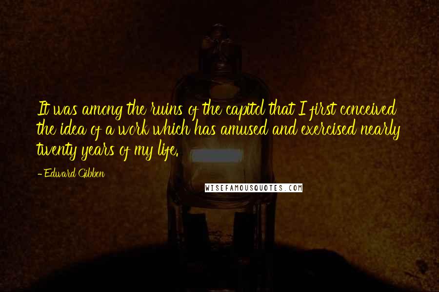 Edward Gibbon Quotes: It was among the ruins of the capitol that I first conceived the idea of a work which has amused and exercised nearly twenty years of my life.