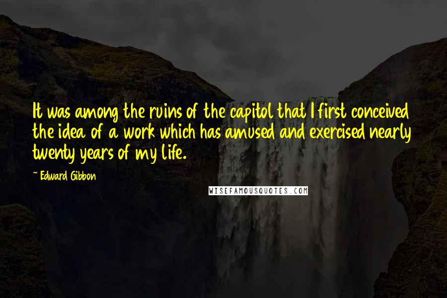 Edward Gibbon Quotes: It was among the ruins of the capitol that I first conceived the idea of a work which has amused and exercised nearly twenty years of my life.