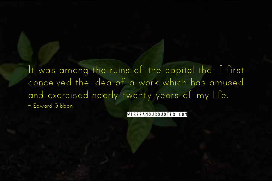 Edward Gibbon Quotes: It was among the ruins of the capitol that I first conceived the idea of a work which has amused and exercised nearly twenty years of my life.