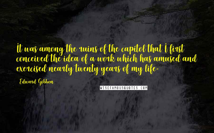 Edward Gibbon Quotes: It was among the ruins of the capitol that I first conceived the idea of a work which has amused and exercised nearly twenty years of my life.
