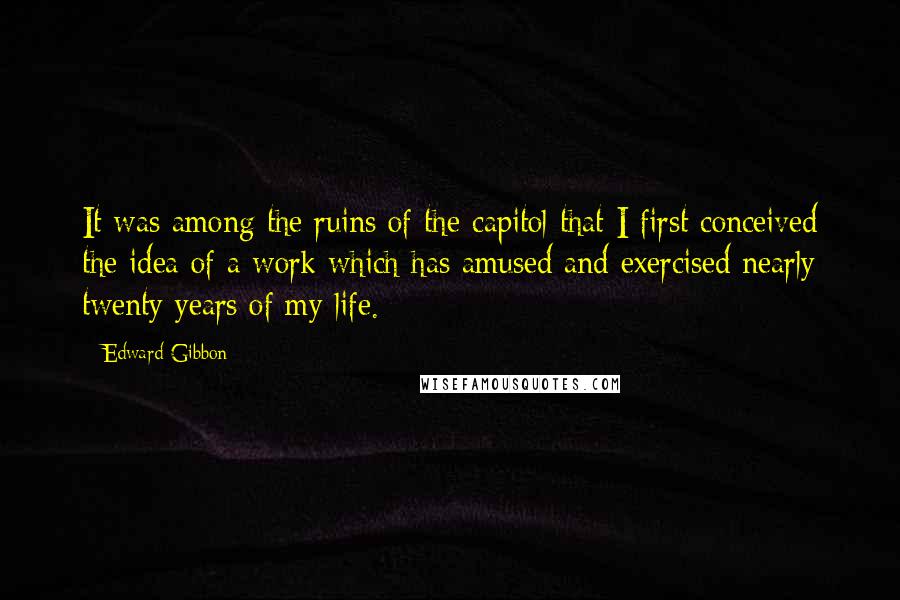 Edward Gibbon Quotes: It was among the ruins of the capitol that I first conceived the idea of a work which has amused and exercised nearly twenty years of my life.
