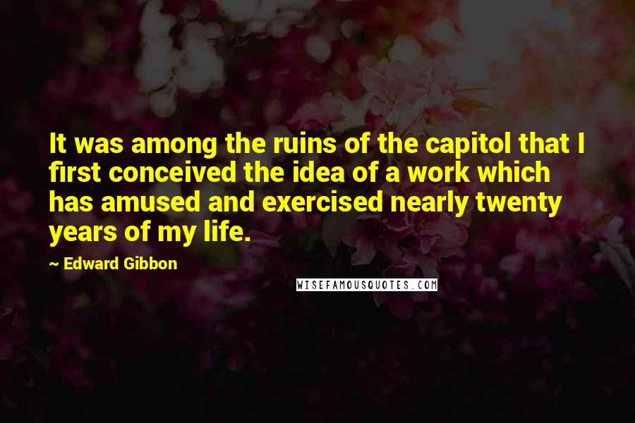 Edward Gibbon Quotes: It was among the ruins of the capitol that I first conceived the idea of a work which has amused and exercised nearly twenty years of my life.