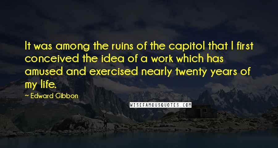 Edward Gibbon Quotes: It was among the ruins of the capitol that I first conceived the idea of a work which has amused and exercised nearly twenty years of my life.