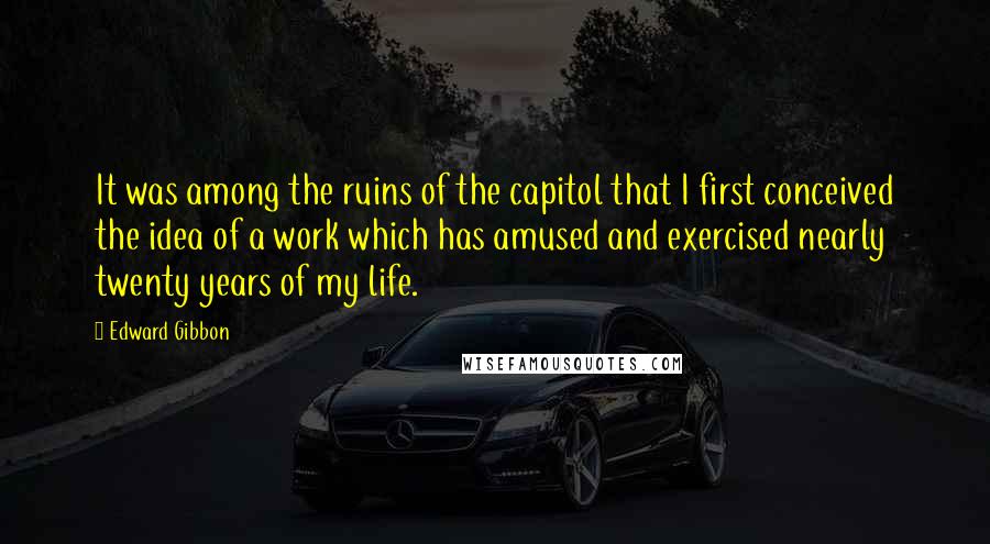 Edward Gibbon Quotes: It was among the ruins of the capitol that I first conceived the idea of a work which has amused and exercised nearly twenty years of my life.