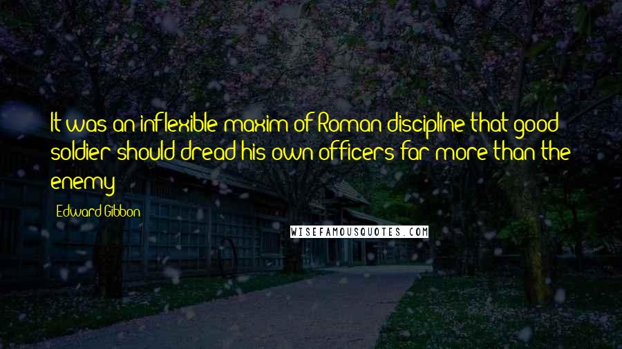 Edward Gibbon Quotes: It was an inflexible maxim of Roman discipline that good soldier should dread his own officers far more than the enemy