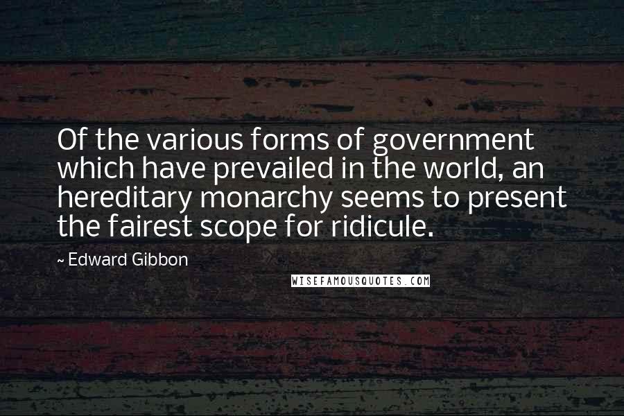 Edward Gibbon Quotes: Of the various forms of government which have prevailed in the world, an hereditary monarchy seems to present the fairest scope for ridicule.