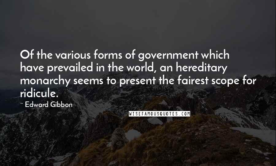 Edward Gibbon Quotes: Of the various forms of government which have prevailed in the world, an hereditary monarchy seems to present the fairest scope for ridicule.