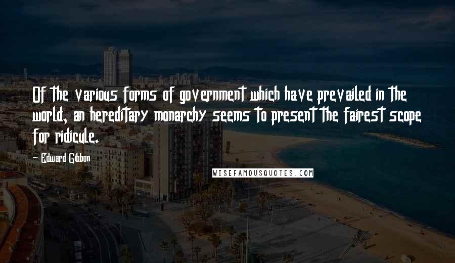 Edward Gibbon Quotes: Of the various forms of government which have prevailed in the world, an hereditary monarchy seems to present the fairest scope for ridicule.