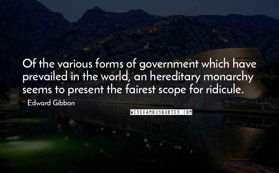 Edward Gibbon Quotes: Of the various forms of government which have prevailed in the world, an hereditary monarchy seems to present the fairest scope for ridicule.