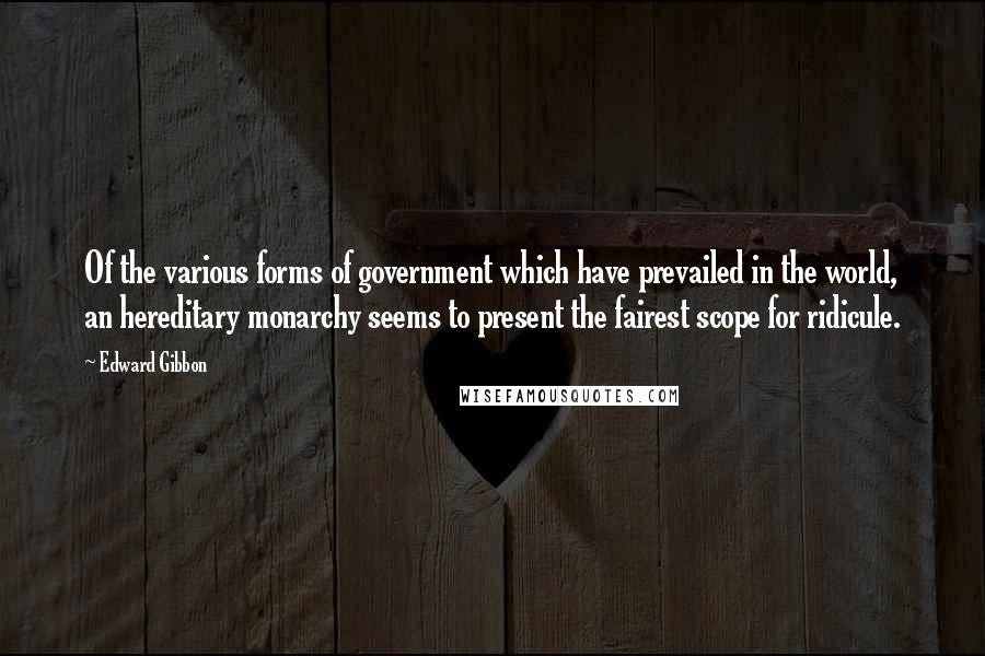 Edward Gibbon Quotes: Of the various forms of government which have prevailed in the world, an hereditary monarchy seems to present the fairest scope for ridicule.