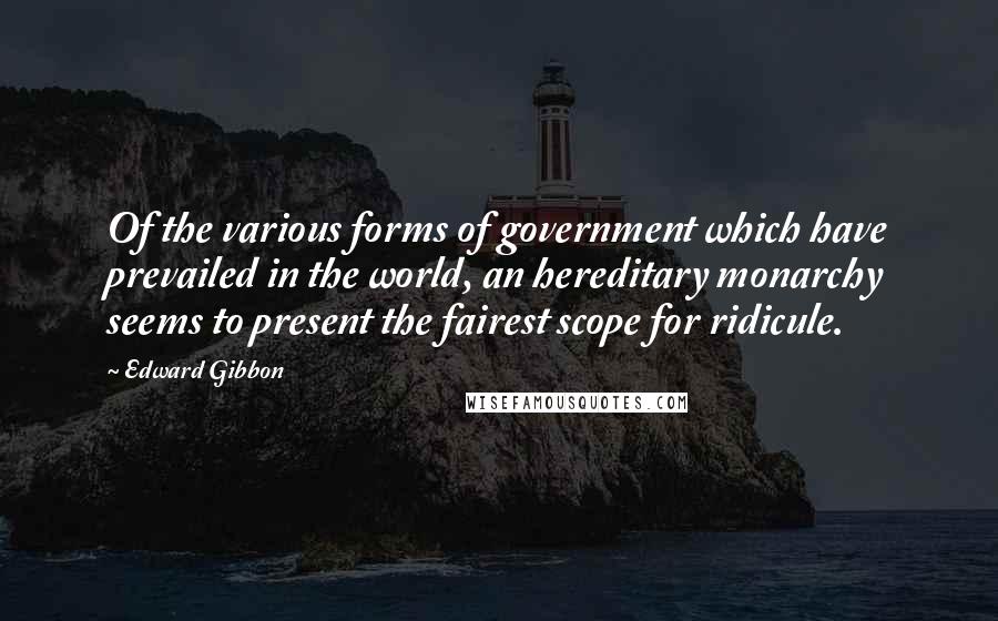 Edward Gibbon Quotes: Of the various forms of government which have prevailed in the world, an hereditary monarchy seems to present the fairest scope for ridicule.