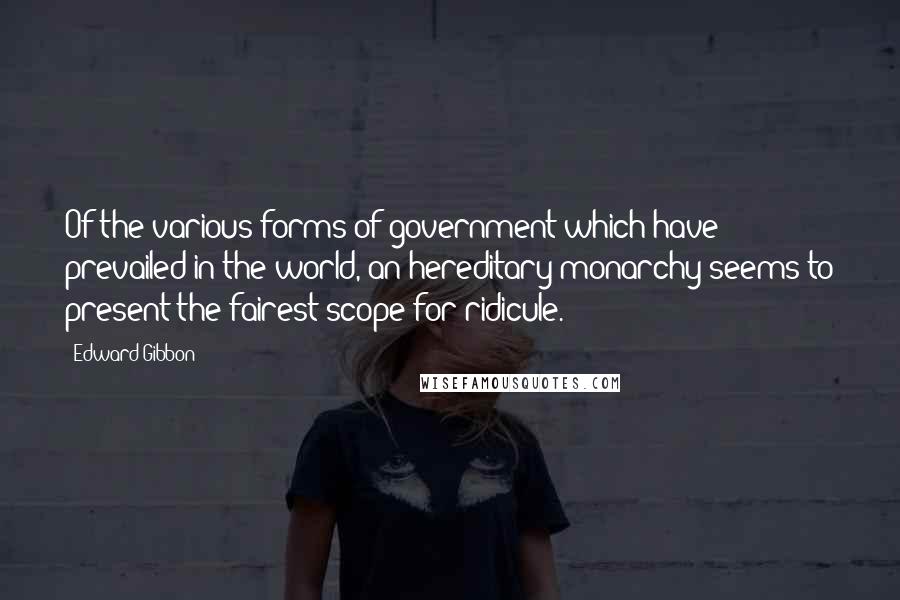 Edward Gibbon Quotes: Of the various forms of government which have prevailed in the world, an hereditary monarchy seems to present the fairest scope for ridicule.