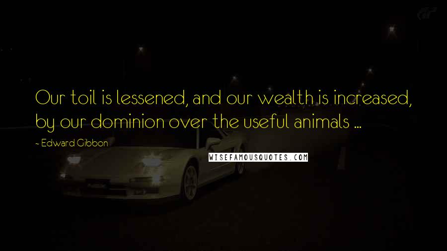 Edward Gibbon Quotes: Our toil is lessened, and our wealth is increased, by our dominion over the useful animals ...