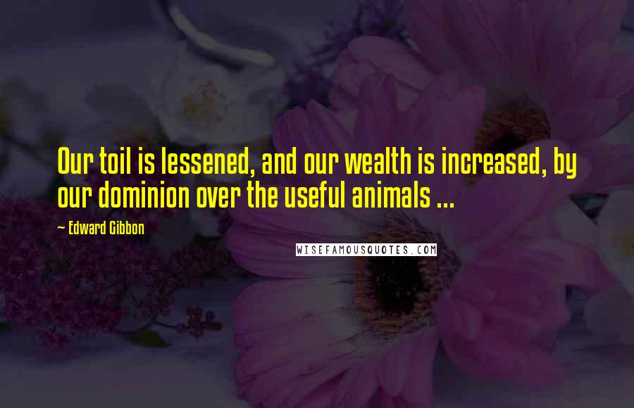 Edward Gibbon Quotes: Our toil is lessened, and our wealth is increased, by our dominion over the useful animals ...