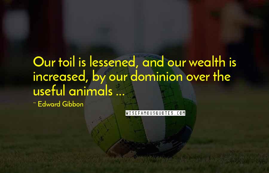 Edward Gibbon Quotes: Our toil is lessened, and our wealth is increased, by our dominion over the useful animals ...