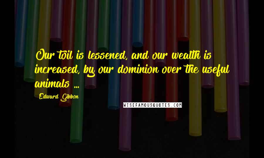 Edward Gibbon Quotes: Our toil is lessened, and our wealth is increased, by our dominion over the useful animals ...