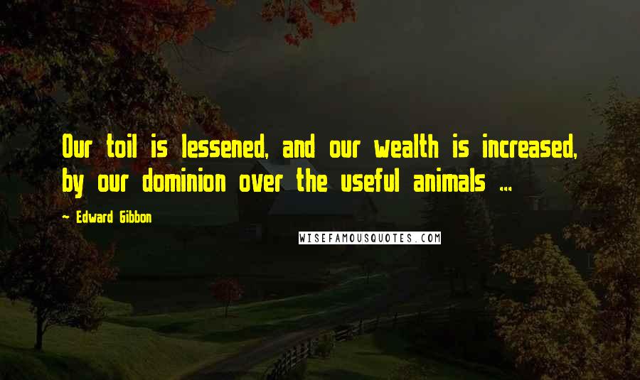 Edward Gibbon Quotes: Our toil is lessened, and our wealth is increased, by our dominion over the useful animals ...