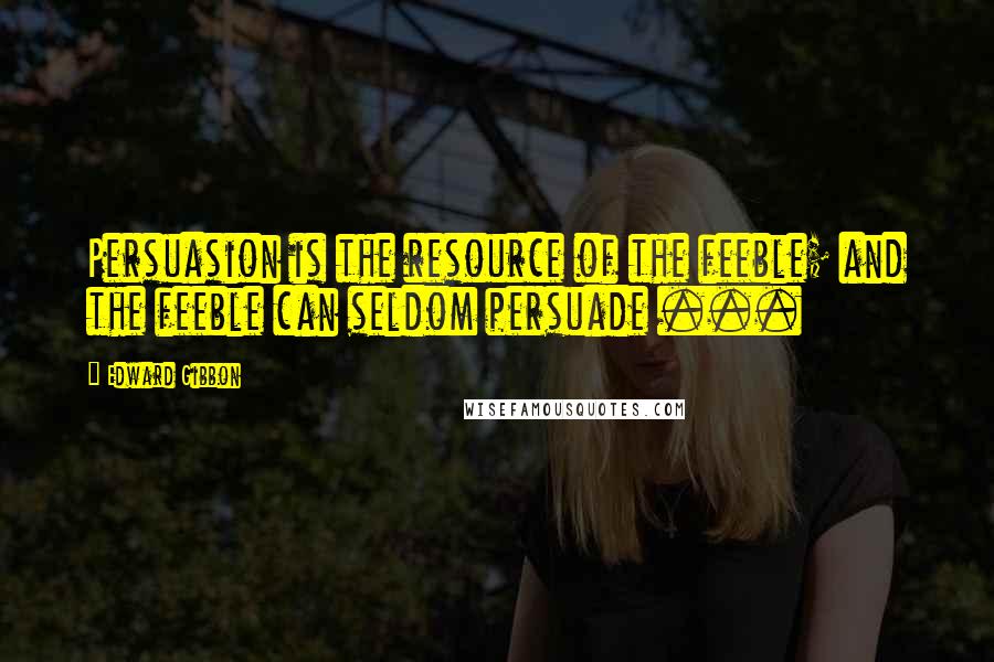 Edward Gibbon Quotes: Persuasion is the resource of the feeble; and the feeble can seldom persuade ...