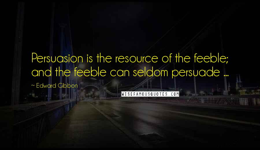 Edward Gibbon Quotes: Persuasion is the resource of the feeble; and the feeble can seldom persuade ...