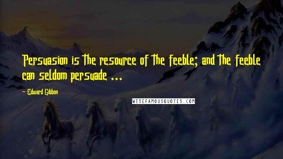 Edward Gibbon Quotes: Persuasion is the resource of the feeble; and the feeble can seldom persuade ...