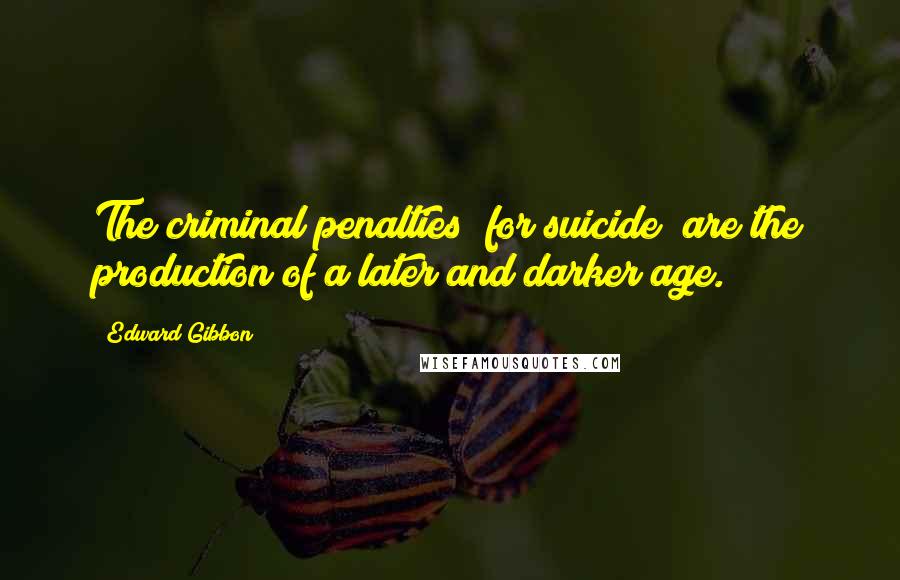 Edward Gibbon Quotes: The criminal penalties [for suicide] are the production of a later and darker age.