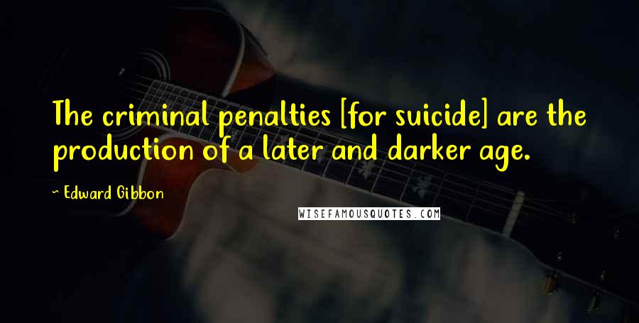 Edward Gibbon Quotes: The criminal penalties [for suicide] are the production of a later and darker age.