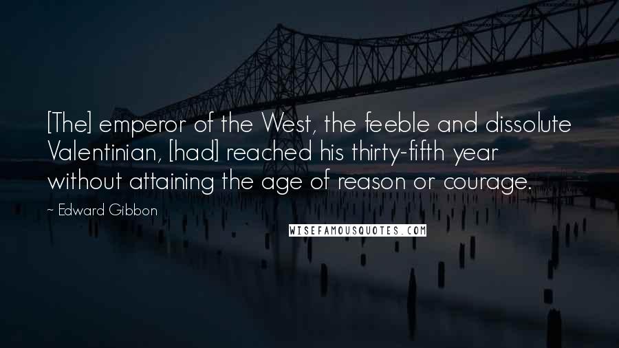 Edward Gibbon Quotes: [The] emperor of the West, the feeble and dissolute Valentinian, [had] reached his thirty-fifth year without attaining the age of reason or courage.