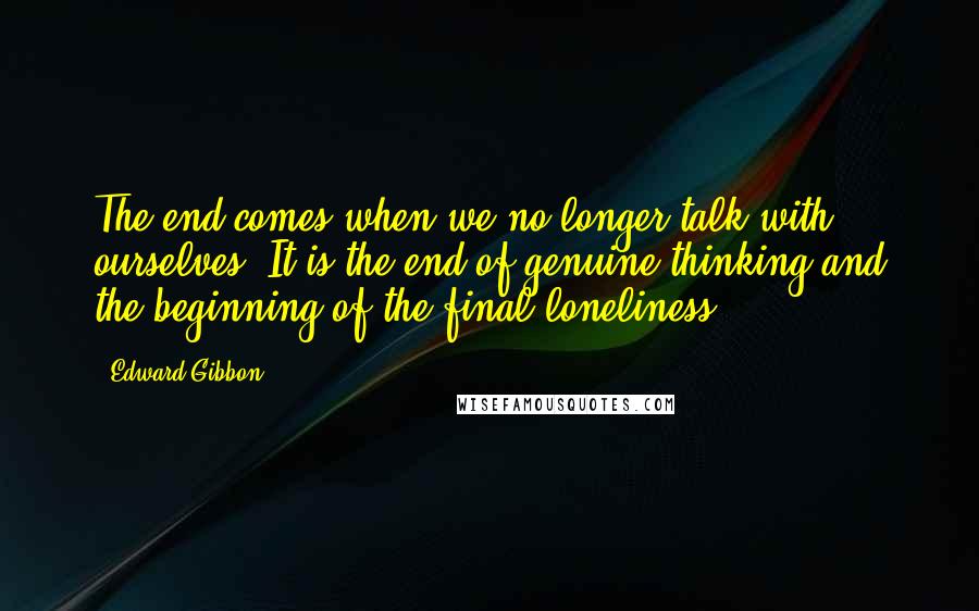 Edward Gibbon Quotes: The end comes when we no longer talk with ourselves. It is the end of genuine thinking and the beginning of the final loneliness