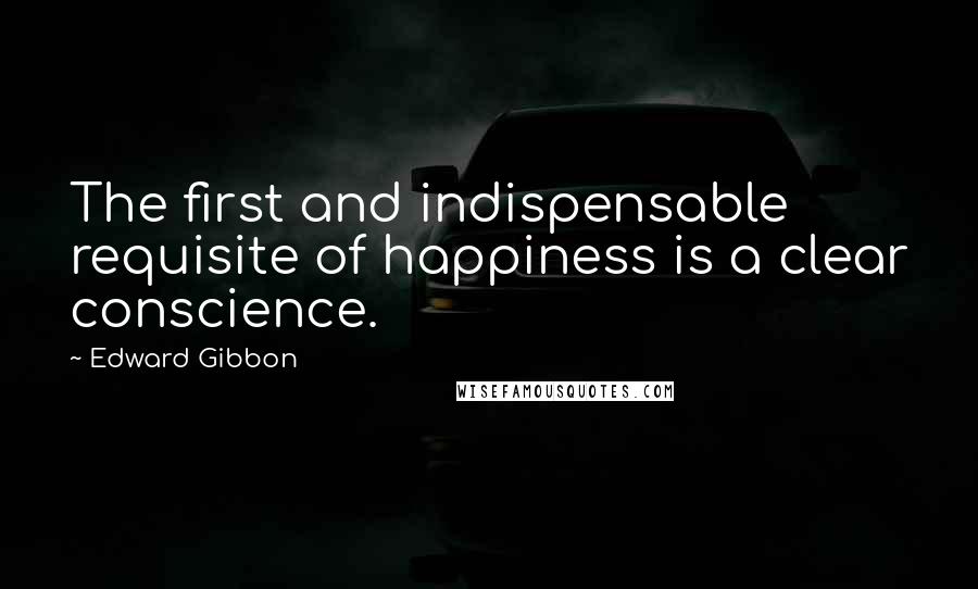 Edward Gibbon Quotes: The first and indispensable requisite of happiness is a clear conscience.