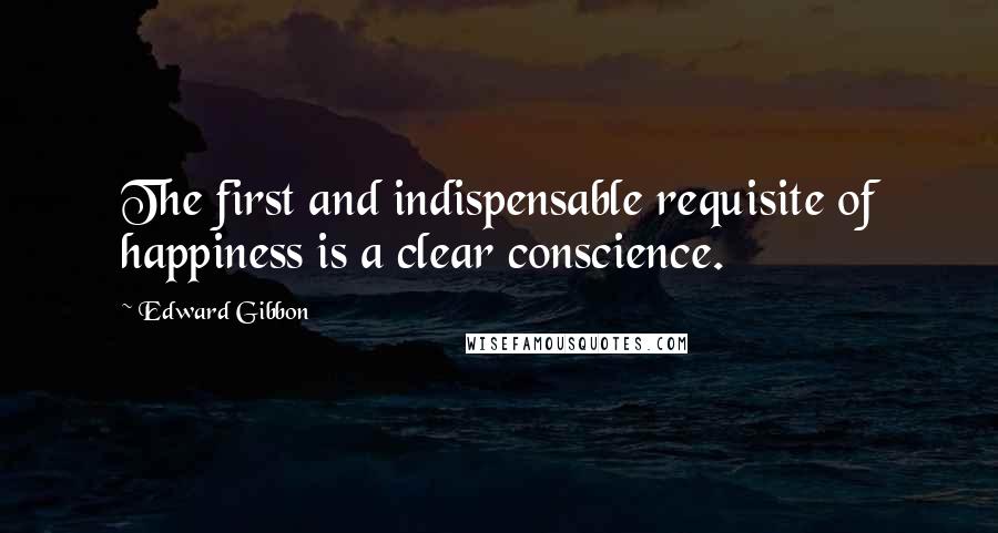 Edward Gibbon Quotes: The first and indispensable requisite of happiness is a clear conscience.