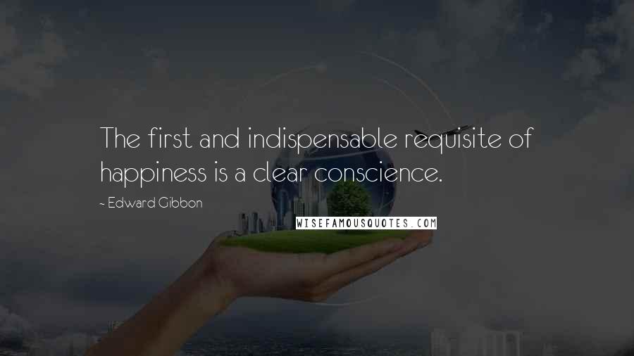 Edward Gibbon Quotes: The first and indispensable requisite of happiness is a clear conscience.