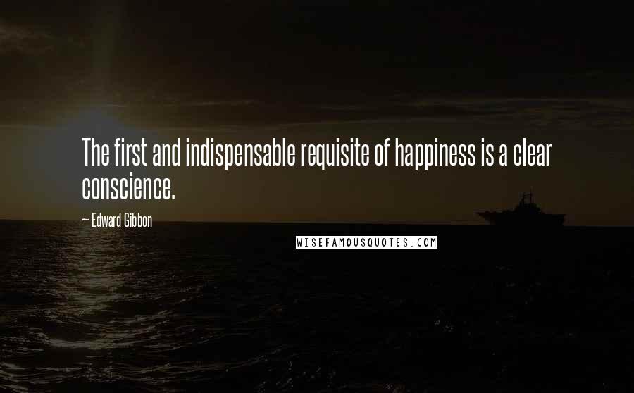 Edward Gibbon Quotes: The first and indispensable requisite of happiness is a clear conscience.