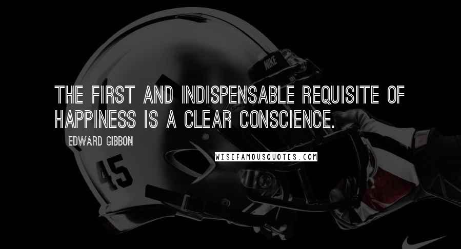 Edward Gibbon Quotes: The first and indispensable requisite of happiness is a clear conscience.