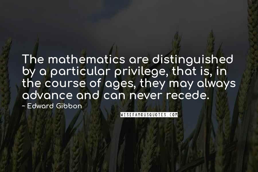 Edward Gibbon Quotes: The mathematics are distinguished by a particular privilege, that is, in the course of ages, they may always advance and can never recede.
