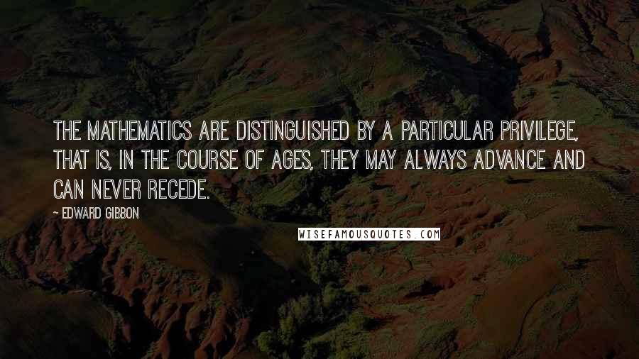 Edward Gibbon Quotes: The mathematics are distinguished by a particular privilege, that is, in the course of ages, they may always advance and can never recede.
