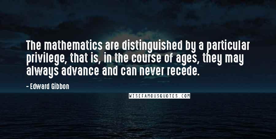 Edward Gibbon Quotes: The mathematics are distinguished by a particular privilege, that is, in the course of ages, they may always advance and can never recede.