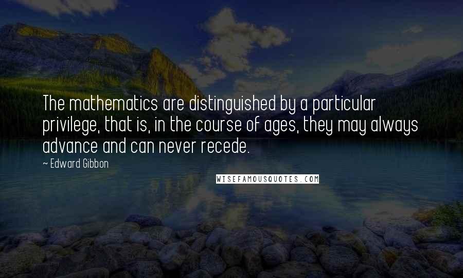 Edward Gibbon Quotes: The mathematics are distinguished by a particular privilege, that is, in the course of ages, they may always advance and can never recede.