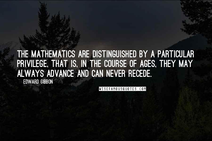 Edward Gibbon Quotes: The mathematics are distinguished by a particular privilege, that is, in the course of ages, they may always advance and can never recede.