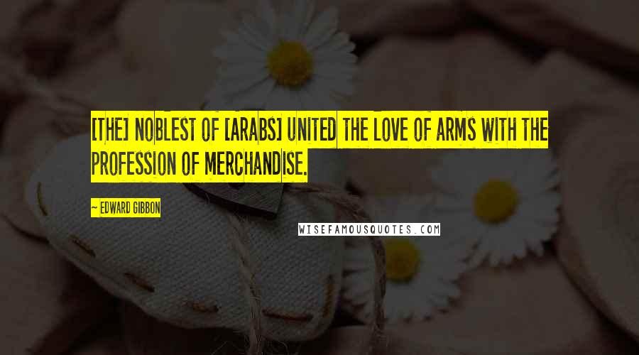 Edward Gibbon Quotes: [The] noblest of [Arabs] united the love of arms with the profession of merchandise.