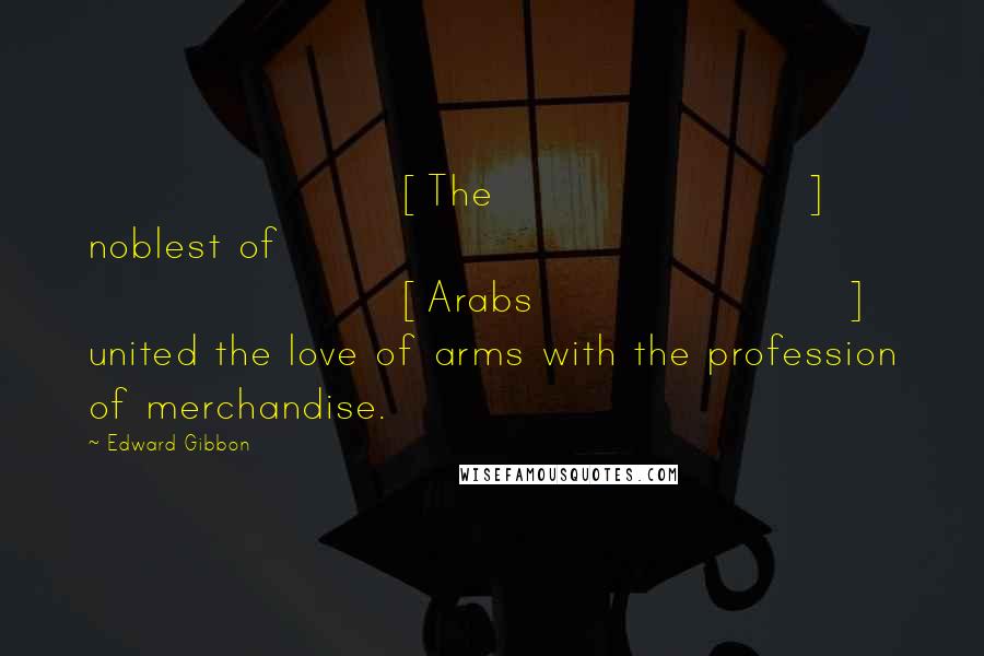 Edward Gibbon Quotes: [The] noblest of [Arabs] united the love of arms with the profession of merchandise.