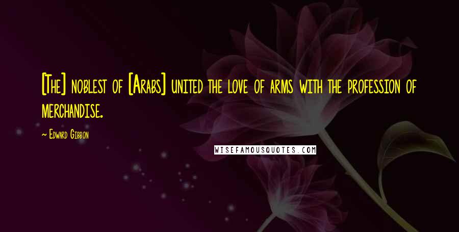 Edward Gibbon Quotes: [The] noblest of [Arabs] united the love of arms with the profession of merchandise.