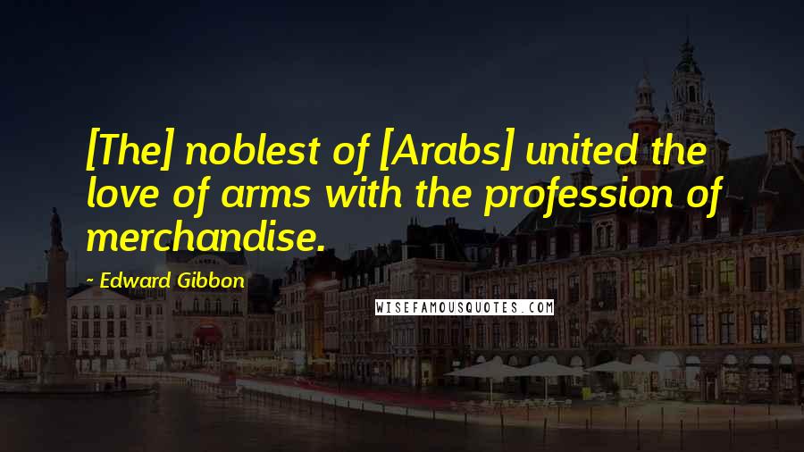 Edward Gibbon Quotes: [The] noblest of [Arabs] united the love of arms with the profession of merchandise.