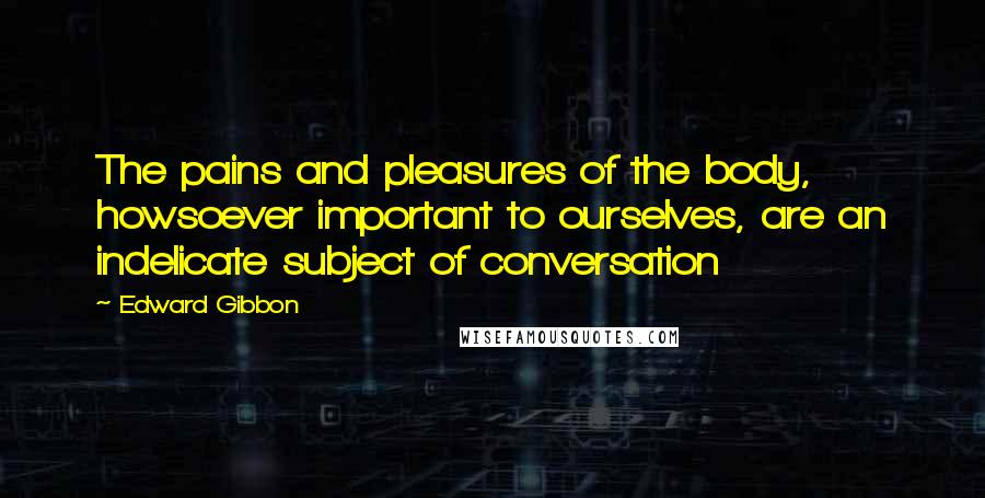 Edward Gibbon Quotes: The pains and pleasures of the body, howsoever important to ourselves, are an indelicate subject of conversation