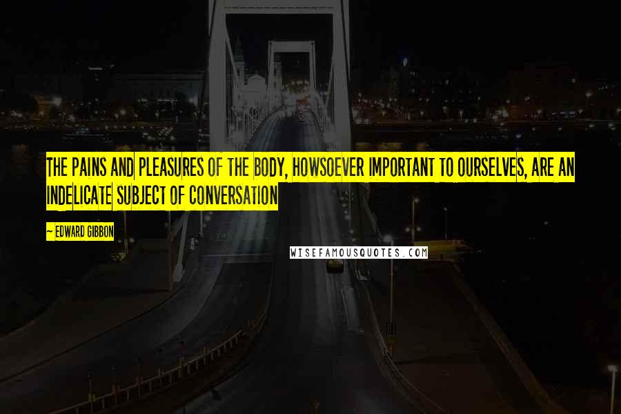 Edward Gibbon Quotes: The pains and pleasures of the body, howsoever important to ourselves, are an indelicate subject of conversation
