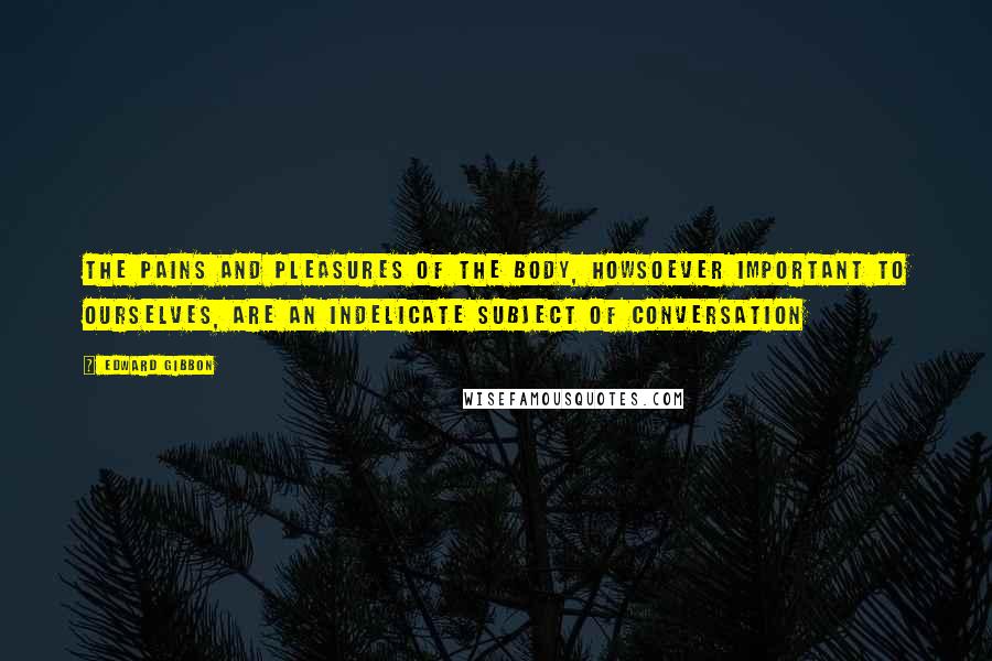 Edward Gibbon Quotes: The pains and pleasures of the body, howsoever important to ourselves, are an indelicate subject of conversation