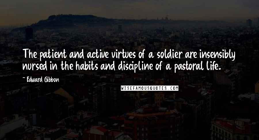 Edward Gibbon Quotes: The patient and active virtues of a soldier are insensibly nursed in the habits and discipline of a pastoral life.