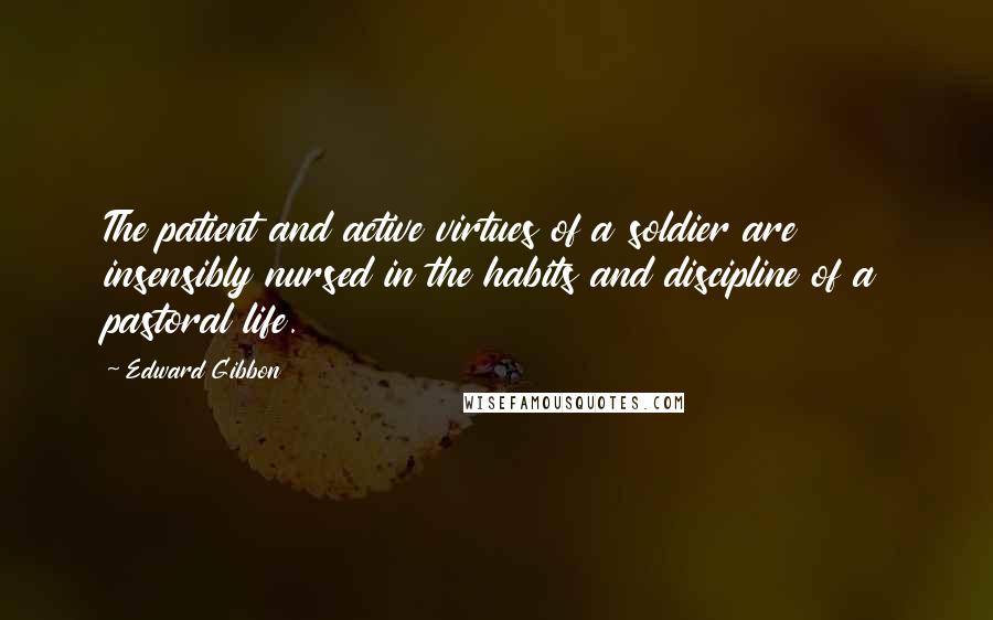 Edward Gibbon Quotes: The patient and active virtues of a soldier are insensibly nursed in the habits and discipline of a pastoral life.